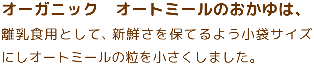 オーガニック　オートミールのおかゆは、離乳食用として、新鮮さを保てるよう小袋サイズにしオートミールの粒を小さくしました。
