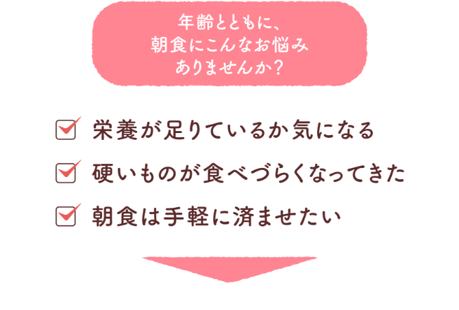 年齢とともに、朝食にこんなお悩みありませんか？栄養が足りているか気になる。硬いものが食べづらくなってきた。朝食は手軽に済ませたい。